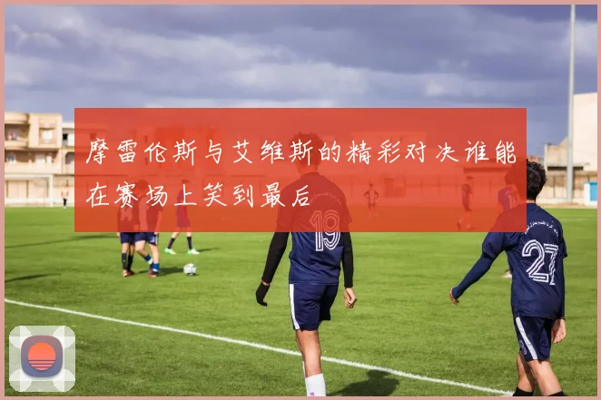 摩雷伦斯与艾维斯的精彩对决谁能在赛场上笑到最后