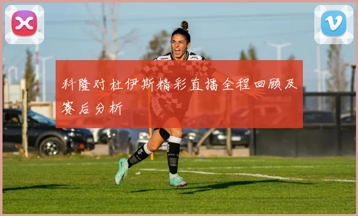 科隆对杜伊斯精彩直播全程回顾及赛后分析