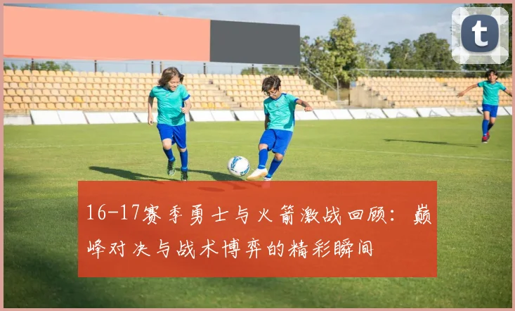 16-17赛季勇士与火箭激战回顾：巅峰对决与战术博弈的精彩瞬间