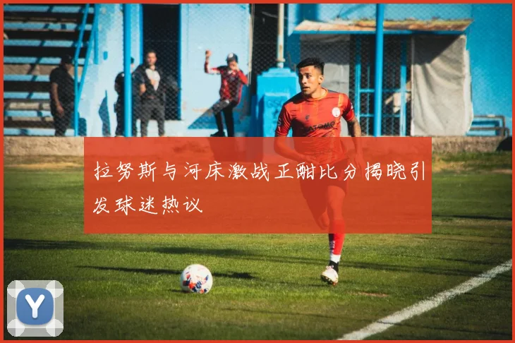 拉努斯与河床激战正酣比分揭晓引发球迷热议