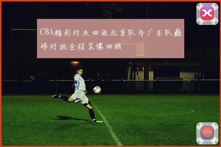 CBA精彩对决回放北京队与广东队巅峰对抗全程录像回顾