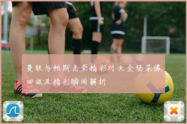 曼联与帕斯光荣精彩对决全场录像回放及精彩瞬间解析